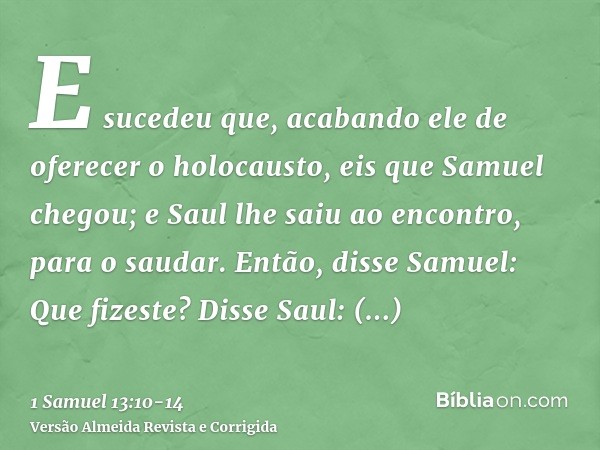 E sucedeu que, acabando ele de oferecer o holocausto, eis que Samuel chegou; e Saul lhe saiu ao encontro, para o saudar.Então, disse Samuel: Que fizeste? Disse 