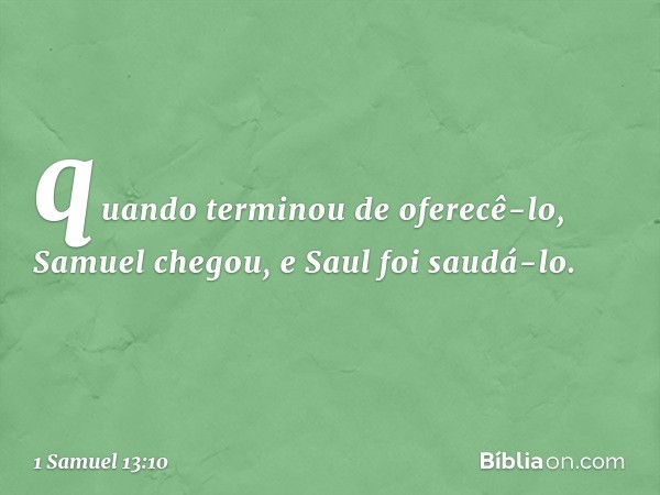 quan­do terminou de oferecê-lo, Samuel chegou, e Saul foi saudá-lo. -- 1 Samuel 13:10