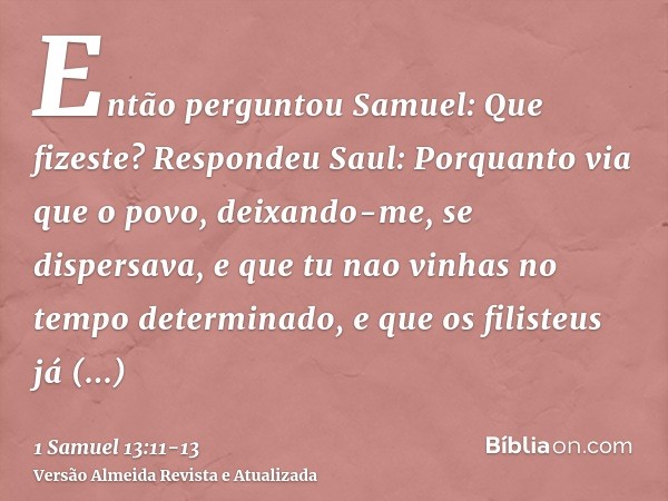 Então perguntou Samuel: Que fizeste? Respondeu Saul: Porquanto via que o povo, deixando-me, se dispersava, e que tu nao vinhas no tempo determinado, e que os fi
