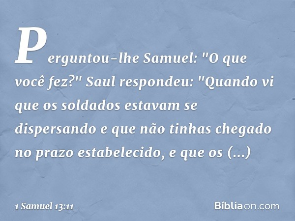 Perguntou-lhe Samuel: "O que você fez?"
Saul respondeu: "Quando vi que os soldados estavam se dispersando e que não tinhas chegado no prazo estabelecido, e que 