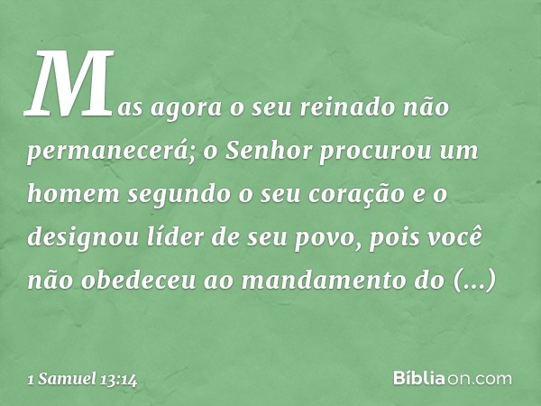 Mas agora o seu reinado não permanecerá; o Senhor procurou um homem segundo o seu coração e o designou líder de seu povo, pois você não obedeceu ao mandamento d