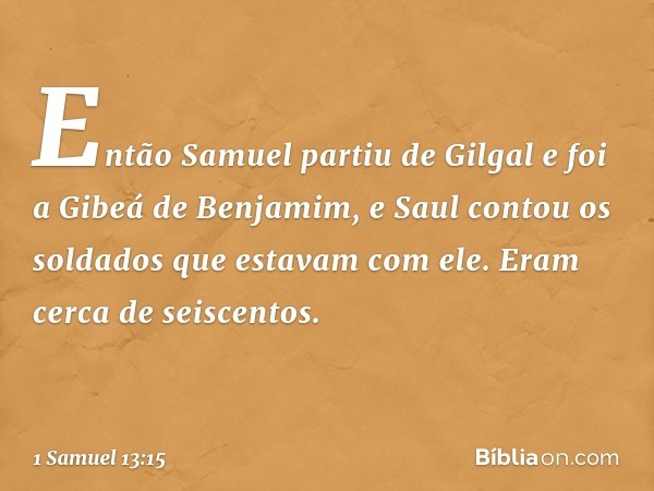 Então Samuel partiu de Gilgal e foi a Gibeá de Benjamim, e Saul contou os soldados que estavam com ele. Eram cerca de seiscentos. -- 1 Samuel 13:15