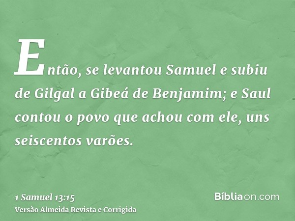 Então, se levantou Samuel e subiu de Gilgal a Gibeá de Benjamim; e Saul contou o povo que achou com ele, uns seiscentos varões.
