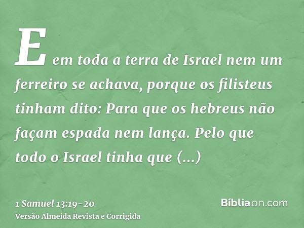 E em toda a terra de Israel nem um ferreiro se achava, porque os filisteus tinham dito: Para que os hebreus não façam espada nem lança.Pelo que todo o Israel ti