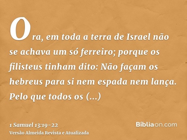 Ora, em toda a terra de Israel não se achava um só ferreiro; porque os filisteus tinham dito: Não façam os hebreus para si nem espada nem lança.Pelo que todos o