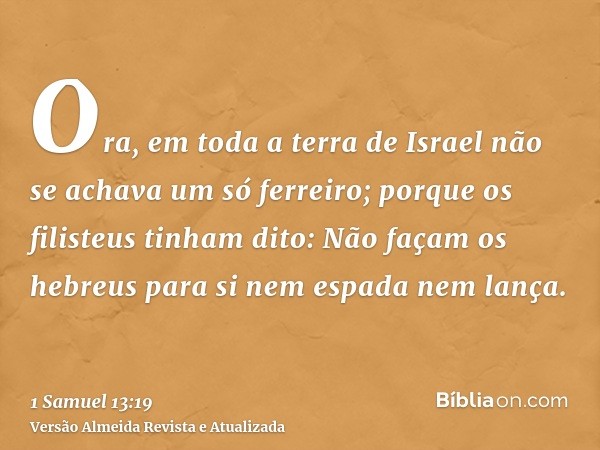 Ora, em toda a terra de Israel não se achava um só ferreiro; porque os filisteus tinham dito: Não façam os hebreus para si nem espada nem lança.