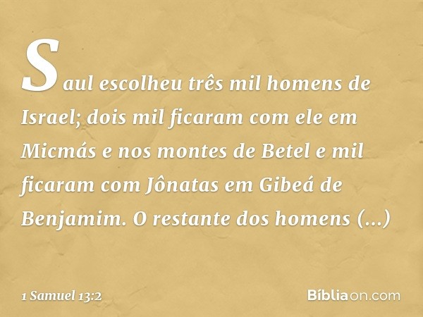 Saul escolheu três mil homens de Israel; dois mil ficaram com ele em Micmás e nos montes de Betel e mil ficaram com Jônatas em Gibeá de Benjamim. O restante dos