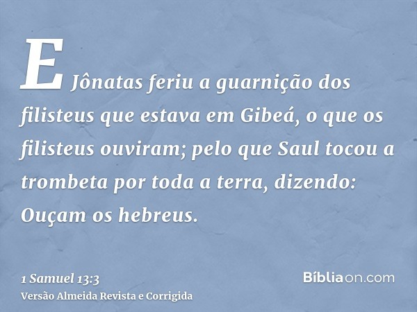 E Jônatas feriu a guarnição dos filisteus que estava em Gibeá, o que os filisteus ouviram; pelo que Saul tocou a trombeta por toda a terra, dizendo: Ouçam os he