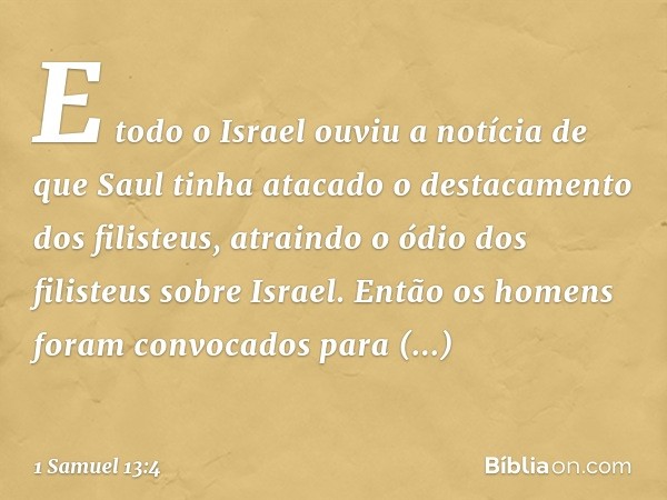 E todo o Israel ouviu a notícia de que Saul tinha atacado o destacamento dos filisteus, atraindo o ódio dos filisteus sobre Israel. Então os homens foram convoc