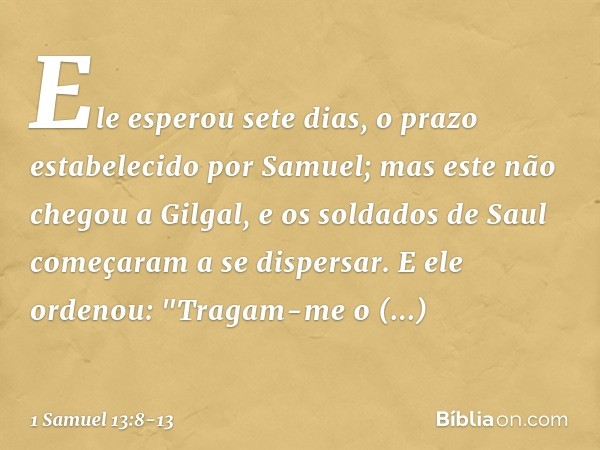 Ele esperou sete dias, o prazo estabelecido por Samuel; mas este não chegou a Gilgal, e os soldados de Saul começaram a se dispersar. E ele ordenou: "Tragam-me 