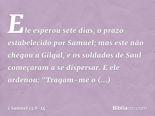 Ele esperou sete dias, o prazo estabelecido por Samuel; mas este não chegou a Gilgal, e os soldados de Saul começaram a se dispersar. E ele ordenou: "Tragam-me 