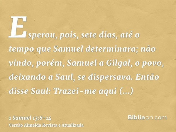 Esperou, pois, sete dias, até o tempo que Samuel determinara; não vindo, porém, Samuel a Gilgal, o povo, deixando a Saul, se dispersava.Então disse Saul: Trazei