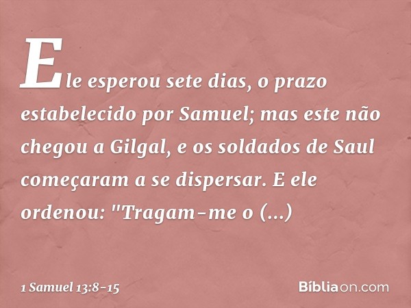 Ele esperou sete dias, o prazo estabelecido por Samuel; mas este não chegou a Gilgal, e os soldados de Saul começaram a se dispersar. E ele ordenou: "Tragam-me 