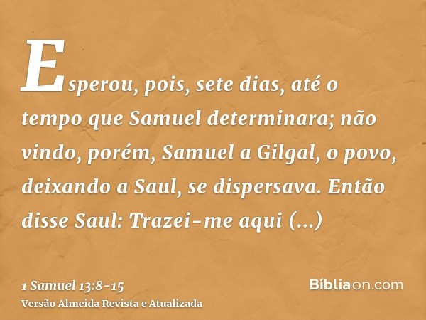 Esperou, pois, sete dias, até o tempo que Samuel determinara; não vindo, porém, Samuel a Gilgal, o povo, deixando a Saul, se dispersava.Então disse Saul: Trazei