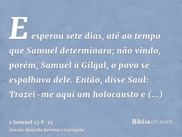 E esperou sete dias, até ao tempo que Samuel determinara; não vindo, porém, Samuel a Gilgal, o povo se espalhava dele.Então, disse Saul: Trazei-me aqui um holoc