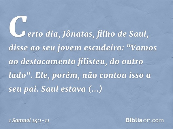 Certo dia, Jônatas, filho de Saul, disse ao seu jovem escudeiro: "Vamos ao destacamento filisteu, do outro lado". Ele, porém, não contou isso a seu pai. Saul es