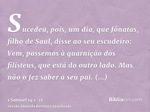 Sucedeu, pois, um dia, que Jônatas, filho de Saul, disse ao seu escudeiro: Vem, passemos à guarnição dos filisteus, que está do outro lado. Mas não o fez saber 