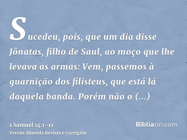 Sucedeu, pois, que um dia disse Jônatas, filho de Saul, ao moço que lhe levava as armas: Vem, passemos à guarnição dos filisteus, que está lá daquela banda. Por