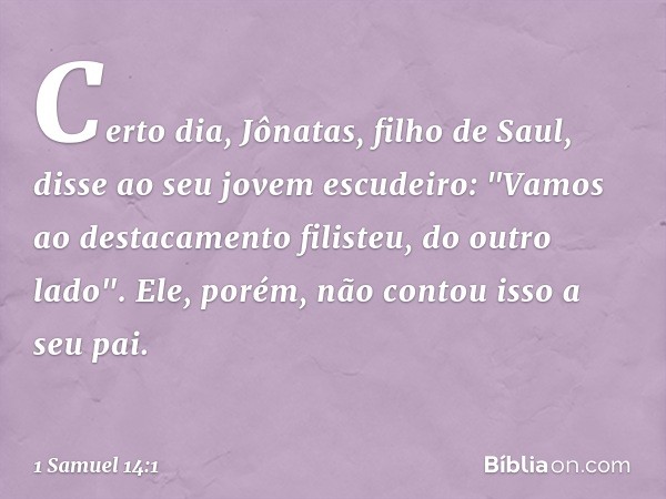 Certo dia, Jônatas, filho de Saul, disse ao seu jovem escudeiro: "Vamos ao destacamento filisteu, do outro lado". Ele, porém, não contou isso a seu pai. -- 1 Sa