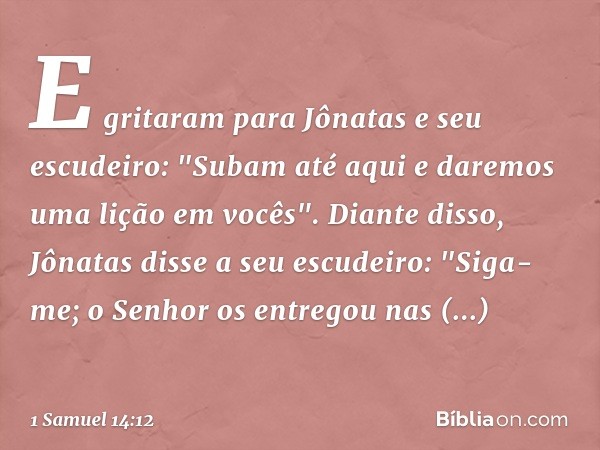 E gritaram para Jônatas e seu escudeiro: "Subam até aqui e daremos uma lição em vocês".
Diante disso, Jônatas disse a seu escudeiro: "Siga-me; o Senhor os entre