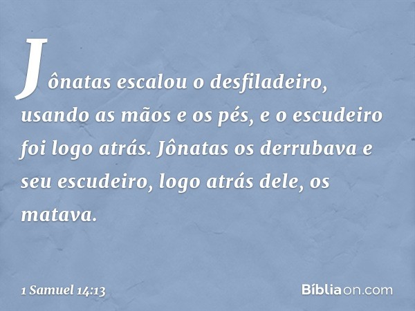 Jônatas escalou o desfiladeiro, usando as mãos e os pés, e o escudeiro foi logo atrás. Jônatas os derrubava e seu escudeiro, logo atrás dele, os matava. -- 1 Sa