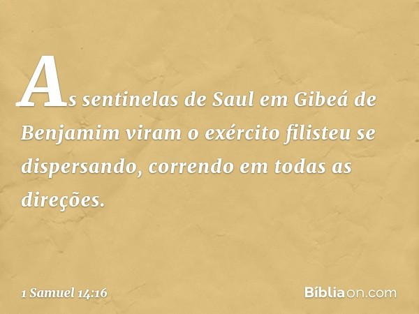 As sentinelas de Saul em Gibeá de Benjamim viram o exército filisteu se dispersando, correndo em todas as direções. -- 1 Samuel 14:16