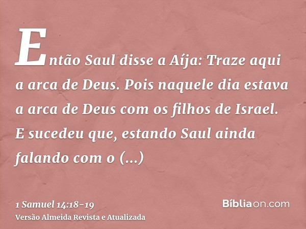 Então Saul disse a Aíja: Traze aqui a arca de Deus. Pois naquele dia estava a arca de Deus com os filhos de Israel.E sucedeu que, estando Saul ainda falando com