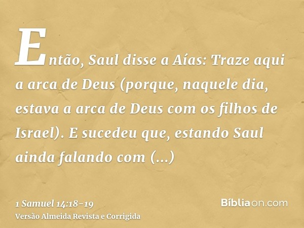 Então, Saul disse a Aías: Traze aqui a arca de Deus (porque, naquele dia, estava a arca de Deus com os filhos de Israel).E sucedeu que, estando Saul ainda falan