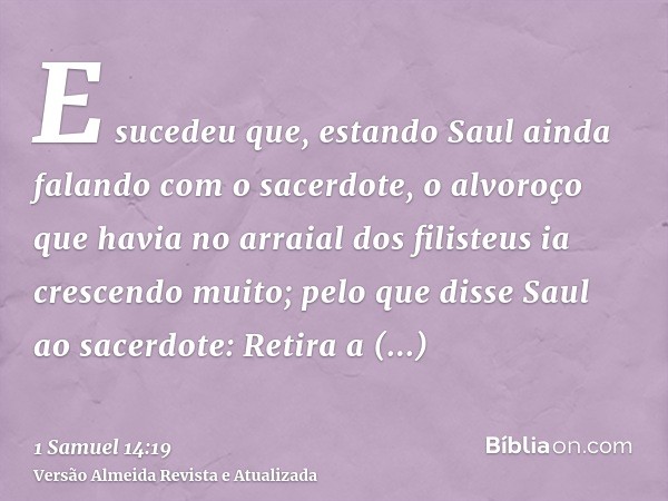 E sucedeu que, estando Saul ainda falando com o sacerdote, o alvoroço que havia no arraial dos filisteus ia crescendo muito; pelo que disse Saul ao sacerdote: R