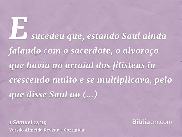 E sucedeu que, estando Saul ainda falando com o sacerdote, o alvoroço que havia no arraial dos filisteus ia crescendo muito e se multiplicava, pelo que disse Sa