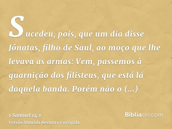 Sucedeu, pois, que um dia disse Jônatas, filho de Saul, ao moço que lhe levava as armas: Vem, passemos à guarnição dos filisteus, que está lá daquela banda. Por