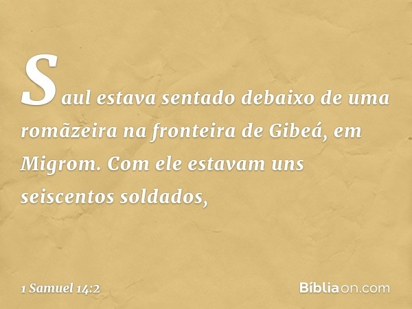 Saul estava sentado debaixo de uma romãzeira na fronteira de Gibeá, em Migrom. Com ele estavam uns seiscentos soldados, -- 1 Samuel 14:2