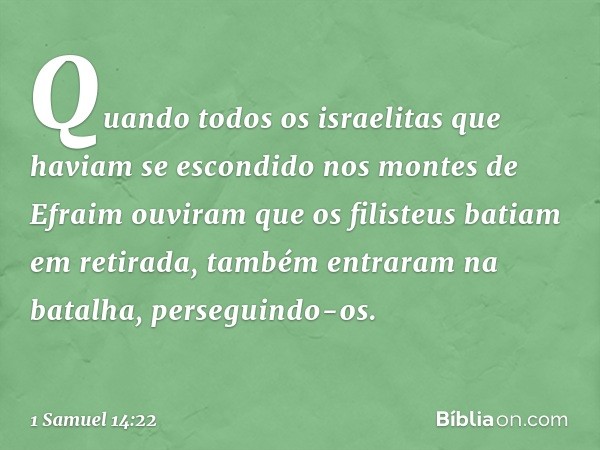 Quando todos os israelitas que haviam se escondido nos montes de Efraim ouviram que os filisteus batiam em retirada, também entraram na batalha, perseguindo-os.