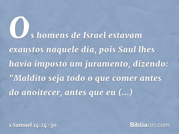 Os homens de Israel estavam exaustos naquele dia, pois Saul lhes havia imposto um juramento, dizendo: "Maldito seja todo o que comer antes do anoitecer, antes q