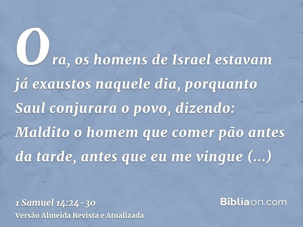 Ora, os homens de Israel estavam já exaustos naquele dia, porquanto Saul conjurara o povo, dizendo: Maldito o homem que comer pão antes da tarde, antes que eu m