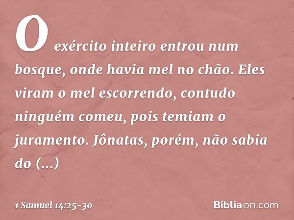 O exército inteiro entrou num bosque, onde havia mel no chão. Eles viram o mel escorrendo, contudo ninguém comeu, pois temiam o juramento. Jônatas, porém, não s