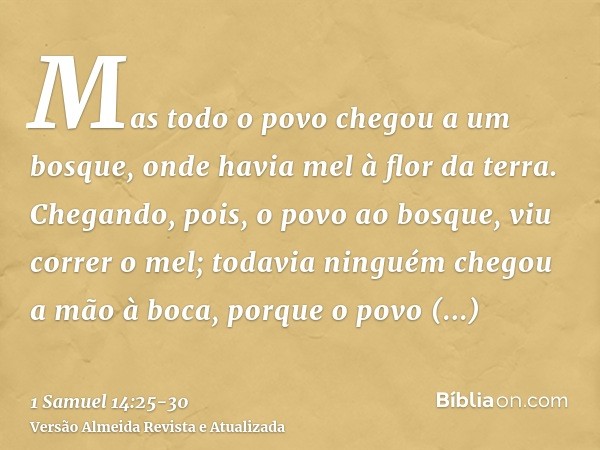 Mas todo o povo chegou a um bosque, onde havia mel à flor da terra.Chegando, pois, o povo ao bosque, viu correr o mel; todavia ninguém chegou a mão à boca, porq