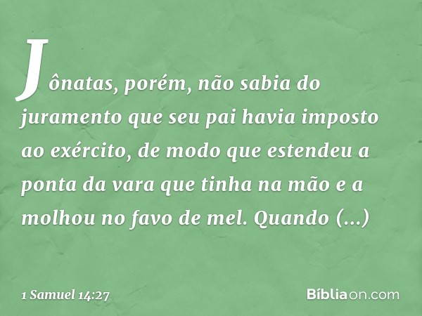 Jônatas, porém, não sabia do juramento que seu pai havia imposto ao exército, de modo que estendeu a ponta da vara que tinha na mão e a molhou no favo de mel. Q