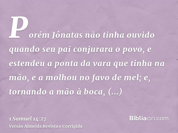 Porém Jônatas não tinha ouvido quando seu pai conjurara o povo, e estendeu a ponta da vara que tinha na mão, e a molhou no favo de mel; e, tornando a mão à boca