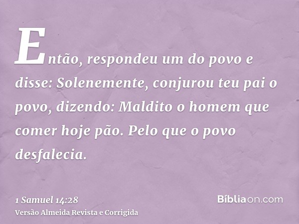 Então, respondeu um do povo e disse: Solenemente, conjurou teu pai o povo, dizendo: Maldito o homem que comer hoje pão. Pelo que o povo desfalecia.