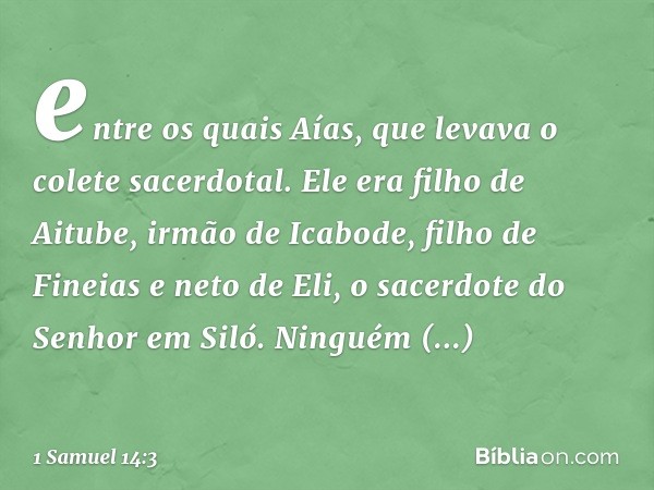 entre os quais Aías, que levava o colete sacerdotal. Ele era filho de Aitube, irmão de Icabode, filho de Fineias e neto de Eli, o sacerdote do Senhor em Siló. N