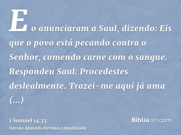 E o anunciaram a Saul, dizendo: Eis que o povo está pecando contra o Senhor, comendo carne com o sangue. Respondeu Saul: Procedestes deslealmente. Trazei-me aqu