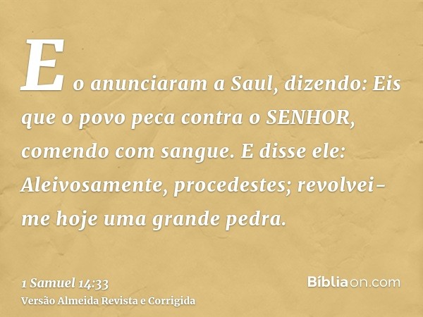 E o anunciaram a Saul, dizendo: Eis que o povo peca contra o SENHOR, comendo com sangue. E disse ele: Aleivosamente, procedestes; revolvei-me hoje uma grande pe