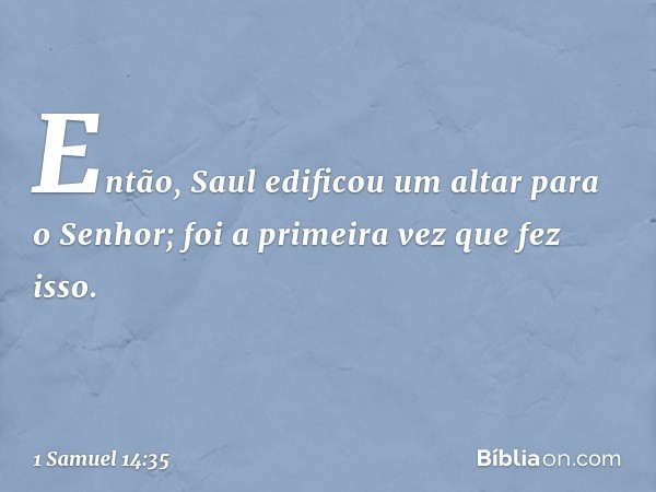 Então, Saul edificou um altar para o Senhor; foi a primeira vez que fez isso. -- 1 Samuel 14:35