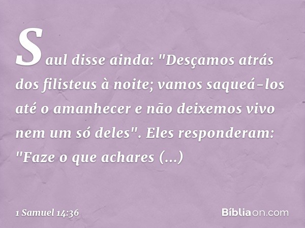 Saul disse ainda: "Desçamos atrás dos filisteus à noite; vamos saqueá-los até o amanhecer e não deixemos vivo nem um só deles".
Eles responderam: "Faze o que ac