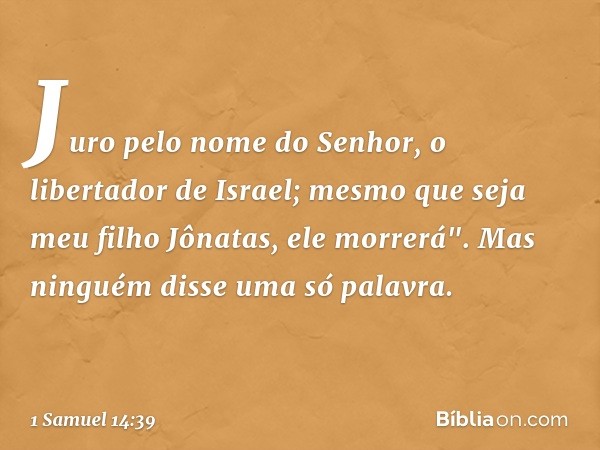 Juro pelo nome do Senhor, o libertador de Israel; mesmo que seja meu filho Jônatas, ele morrerá". Mas ninguém disse uma só palavra. -- 1 Samuel 14:39