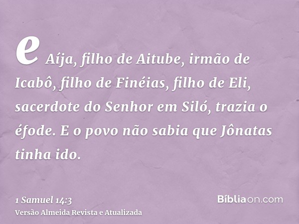 e Aíja, filho de Aitube, irmão de Icabô, filho de Finéias, filho de Eli, sacerdote do Senhor em Siló, trazia o éfode. E o povo não sabia que Jônatas tinha ido.