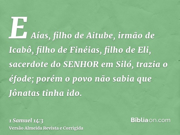E Aías, filho de Aitube, irmão de Icabô, filho de Finéias, filho de Eli, sacerdote do SENHOR em Siló, trazia o éfode; porém o povo não sabia que Jônatas tinha i