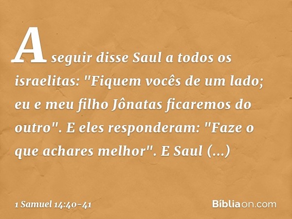 A seguir disse Saul a todos os israelitas: "Fiquem vocês de um lado; eu e meu filho Jônatas ficaremos do outro".
E eles responderam: "Faze o que achares melhor"