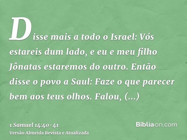 Disse mais a todo o Israel: Vós estareis dum lado, e eu e meu filho Jônatas estaremos do outro. Então disse o povo a Saul: Faze o que parecer bem aos teus olhos